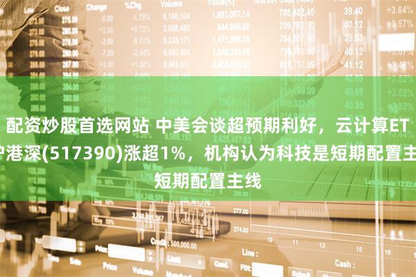 配资炒股首选网站 中美会谈超预期利好，云计算ETF沪港深(517390)涨超1%，机构认为科技是短期配置主线