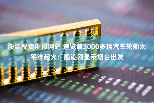 股票配资虚拟网站 速览载3000多辆汽车轮船太平洋起火：船迹网显示烟台出发
