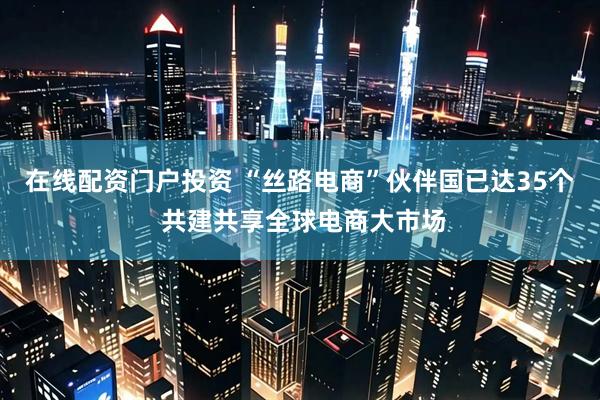 在线配资门户投资 “丝路电商”伙伴国已达35个 共建共享全球电商大市场