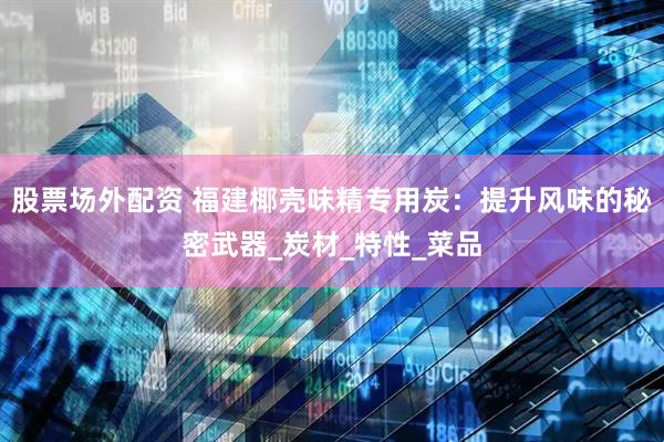 股票场外配资 福建椰壳味精专用炭：提升风味的秘密武器_炭材_特性_菜品