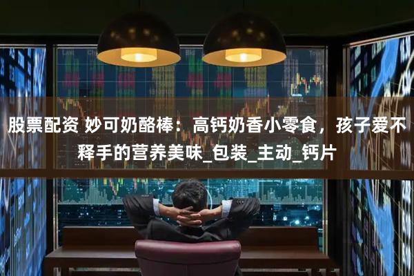 股票配资 妙可奶酪棒：高钙奶香小零食，孩子爱不释手的营养美味_包装_主动_钙片