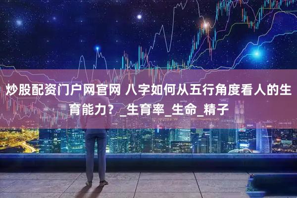炒股配资门户网官网 八字如何从五行角度看人的生育能力？_生育率_生命_精子