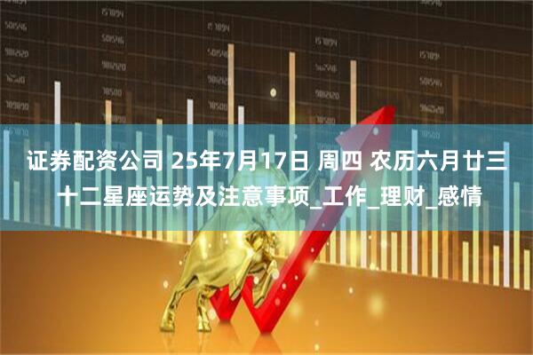 证券配资公司 25年7月17日 周四 农历六月廿三 十二星座运势及注意事项_工作_理财_感情