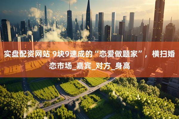 实盘配资网站 9块9速成的“恋爱做题家”，横扫婚恋市场_嘉宾_对方_身高