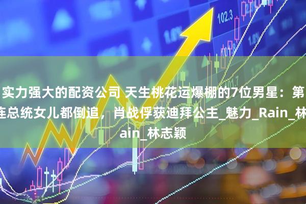 实力强大的配资公司 天生桃花运爆棚的7位男星：第5位连总统女儿都倒追，肖战俘获迪拜公主_魅力_Rain_林志颖