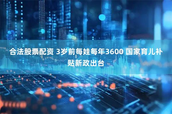 合法股票配资 3岁前每娃每年3600 国家育儿补贴新政出台