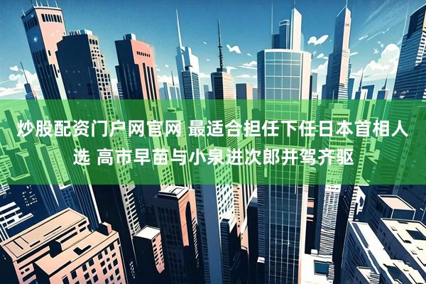 炒股配资门户网官网 最适合担任下任日本首相人选 高市早苗与小泉进次郎并驾齐驱