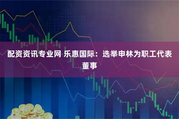 配资资讯专业网 乐惠国际：选举申林为职工代表董事