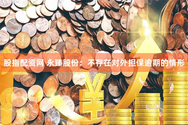 股指配资网 永臻股份：不存在对外担保逾期的情形
