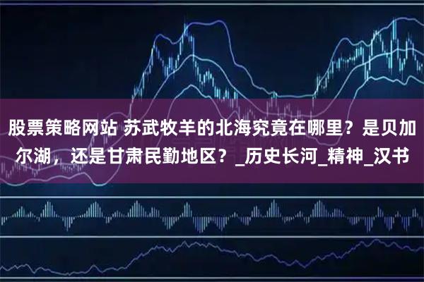 股票策略网站 苏武牧羊的北海究竟在哪里？是贝加尔湖，还是甘肃民勤地区？_历史长河_精神_汉书