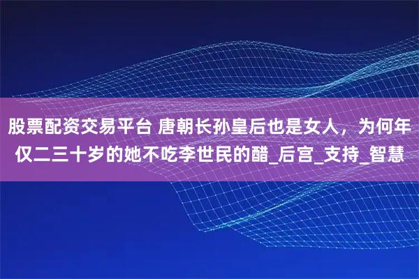 股票配资交易平台 唐朝长孙皇后也是女人，为何年仅二三十岁的她不吃李世民的醋_后宫_支持_智慧
