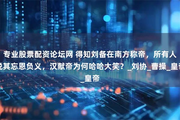 专业股票配资论坛网 得知刘备在南方称帝，所有人说其忘恩负义，汉献帝为何哈哈大笑？_刘协_曹操_皇帝
