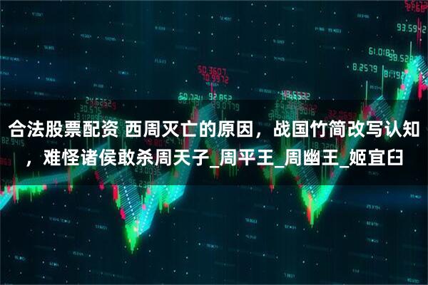 合法股票配资 西周灭亡的原因，战国竹简改写认知，难怪诸侯敢杀周天子_周平王_周幽王_姬宜臼