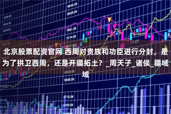 北京股票配资官网 西周对贵族和功臣进行分封，是为了拱卫西周，还是开疆拓土？_周天子_诸侯_疆域