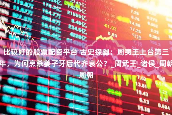 比较好的股票配资平台 古史探幽：周夷王上台第三年，为何烹杀姜子牙后代齐哀公？_周武王_诸侯_周朝