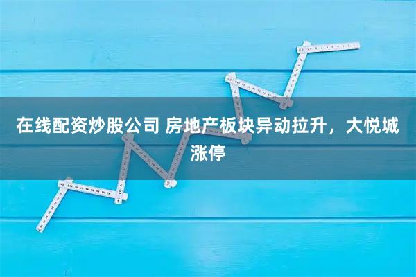 在线配资炒股公司 房地产板块异动拉升，大悦城涨停