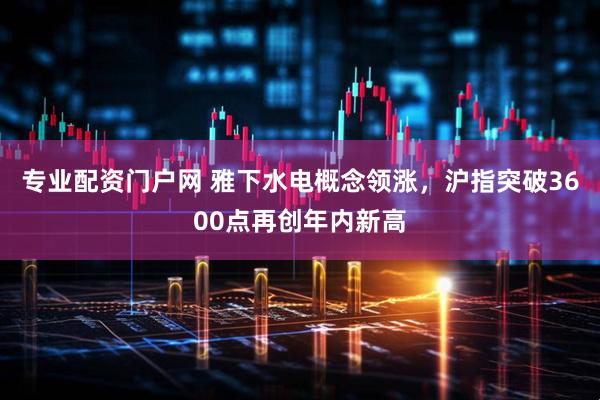 专业配资门户网 雅下水电概念领涨，沪指突破3600点再创年内新高