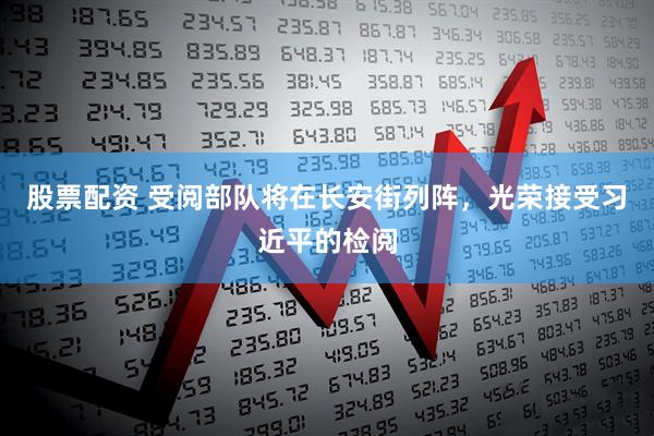 股票配资 受阅部队将在长安街列阵，光荣接受习近平的检阅