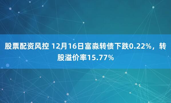 股票配资风控 12月16日富淼转债下跌0.22%，转股溢价率15.77%