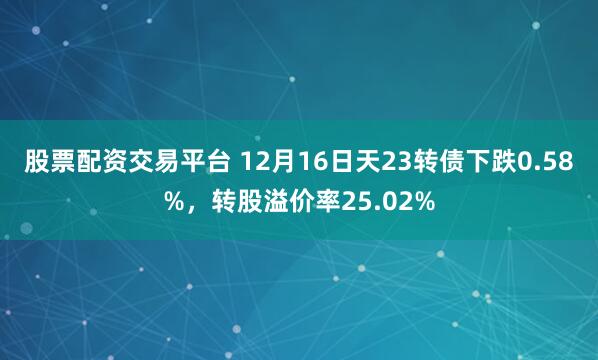 股票配资交易平台 12月16日天23转债下跌0.58%，转股溢价率25.02%