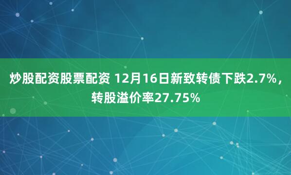 炒股配资股票配资 12月16日新致转债下跌2.7%，转股溢价率27.75%