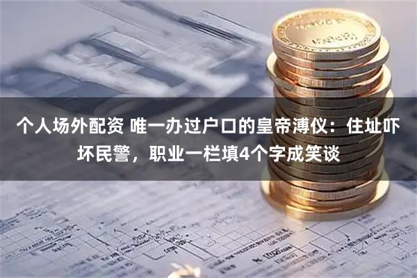 个人场外配资 唯一办过户口的皇帝溥仪：住址吓坏民警，职业一栏填4个字成笑谈