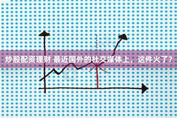 炒股配资理财 最近国外的社交媒体上，这件火了？