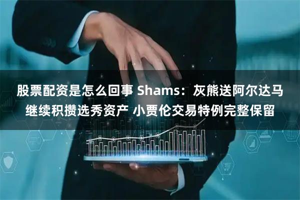 股票配资是怎么回事 Shams：灰熊送阿尔达马继续积攒选秀资产 小贾伦交易特例完整保留