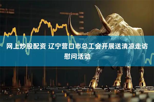 网上炒股配资 辽宁营口市总工会开展送清凉走访慰问活动